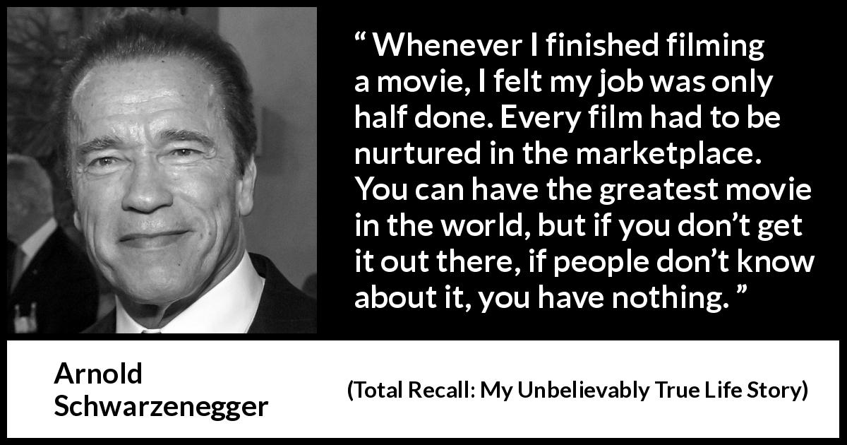 Arnold Schwarzenegger quote about marketing from Total Recall: My Unbelievably True Life Story - Whenever I finished filming a movie, I felt my job was only half done. Every film had to be nurtured in the marketplace. You can have the greatest movie in the world, but if you don’t get it out there, if people don’t know about it, you have nothing.