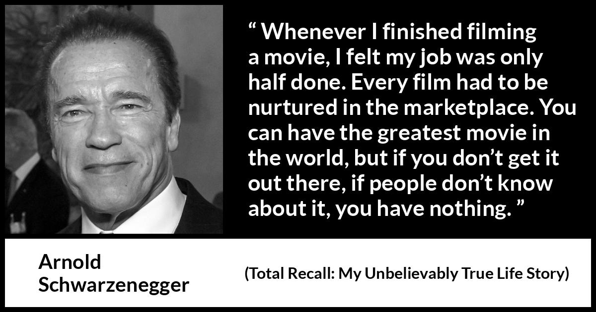 Arnold Schwarzenegger quote about marketing from Total Recall: My Unbelievably True Life Story - Whenever I finished filming a movie, I felt my job was only half done. Every film had to be nurtured in the marketplace. You can have the greatest movie in the world, but if you don’t get it out there, if people don’t know about it, you have nothing.