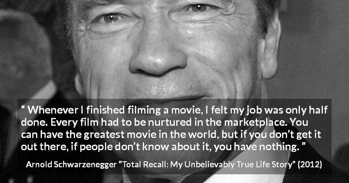 Arnold Schwarzenegger quote about marketing from Total Recall: My Unbelievably True Life Story - Whenever I finished filming a movie, I felt my job was only half done. Every film had to be nurtured in the marketplace. You can have the greatest movie in the world, but if you don’t get it out there, if people don’t know about it, you have nothing.