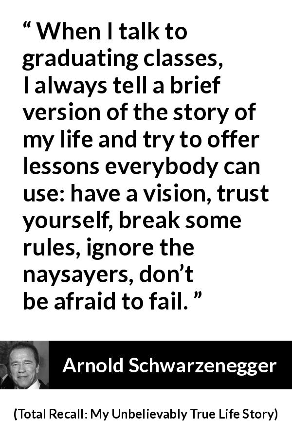 Arnold Schwarzenegger quote about rules from Total Recall: My Unbelievably True Life Story - When I talk to graduating classes, I always tell a brief version of the story of my life and try to offer lessons everybody can use: have a vision, trust yourself, break some rules, ignore the naysayers, don’t be afraid to fail.
