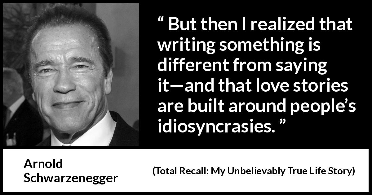 Arnold Schwarzenegger quote about speech from Total Recall: My Unbelievably True Life Story - But then I realized that writing something is different from saying it—and that love stories are built around people’s idiosyncrasies.