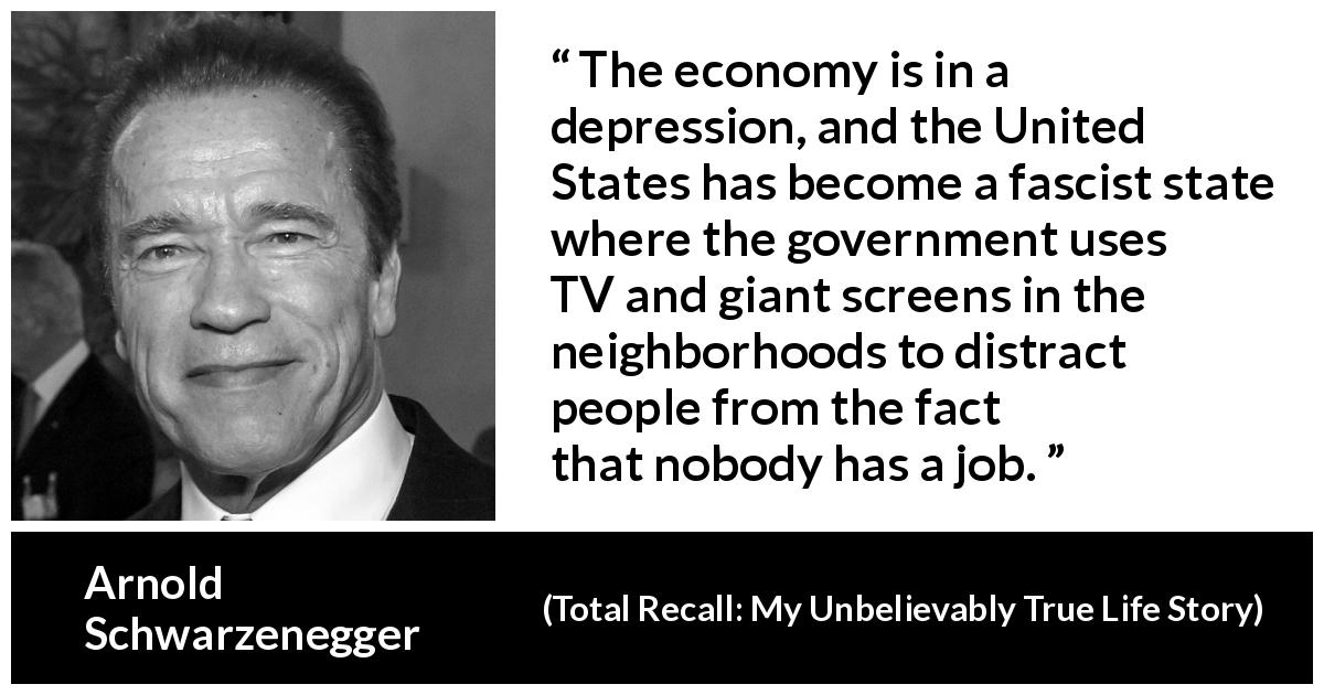 Arnold Schwarzenegger quote about state from Total Recall: My Unbelievably True Life Story - The economy is in a depression, and the United States has become a fascist state where the government uses TV and giant screens in the neighborhoods to distract people from the fact that nobody has a job.