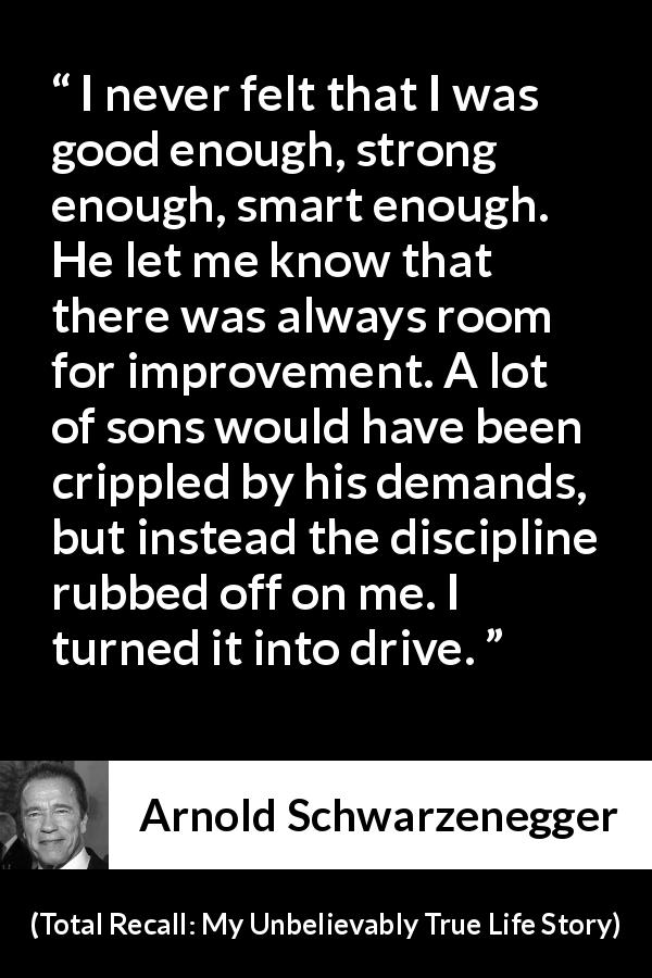 Arnold Schwarzenegger quote about strength from Total Recall: My Unbelievably True Life Story - I never felt that I was good enough, strong enough, smart enough. He let me know that there was always room for improvement. A lot of sons would have been crippled by his demands, but instead the discipline rubbed off on me. I turned it into drive.