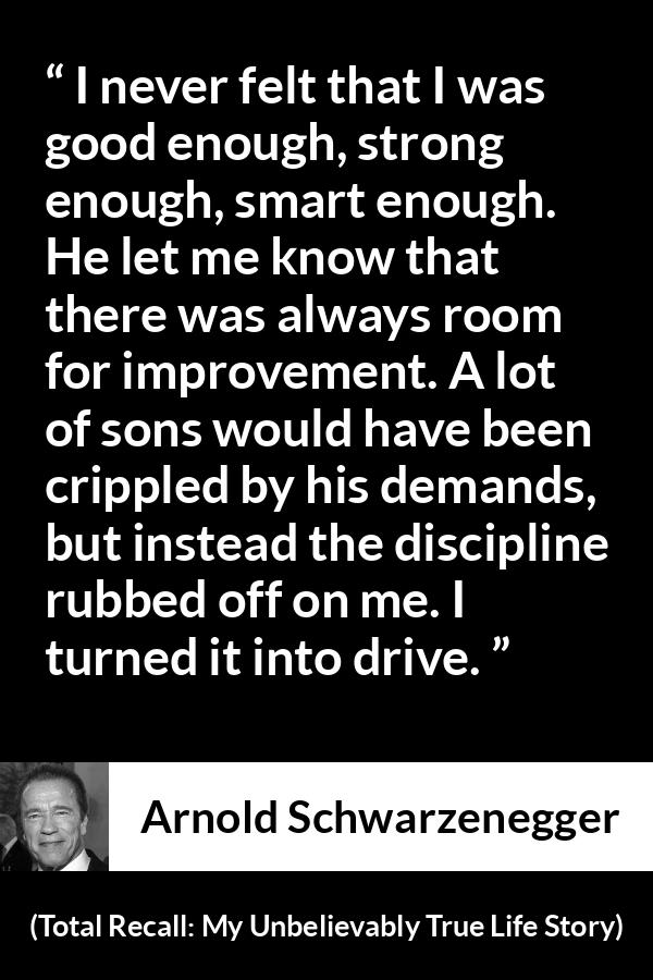 Arnold Schwarzenegger quote about strength from Total Recall: My Unbelievably True Life Story (2012) - I never felt that I was good enough, strong enough, smart enough. He let me know that there was always room for improvement. A lot of sons would have been crippled by his demands, but instead the discipline rubbed off on me. I turned it into drive.