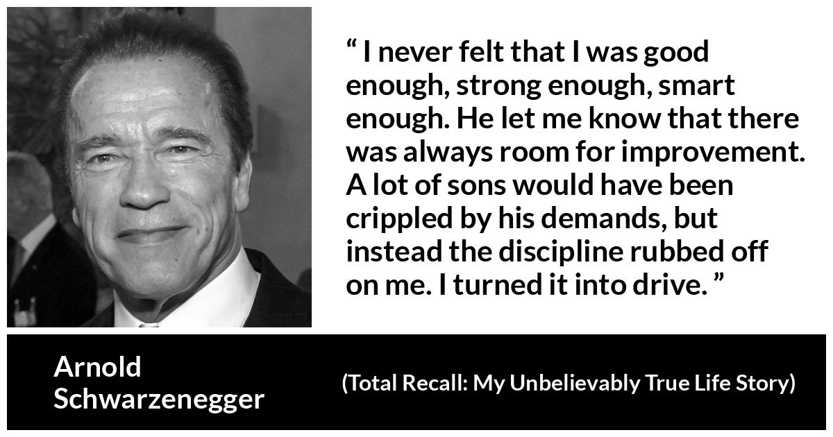 Arnold Schwarzenegger quote about strength from Total Recall: My Unbelievably True Life Story (2012) - I never felt that I was good enough, strong enough, smart enough. He let me know that there was always room for improvement. A lot of sons would have been crippled by his demands, but instead the discipline rubbed off on me. I turned it into drive.