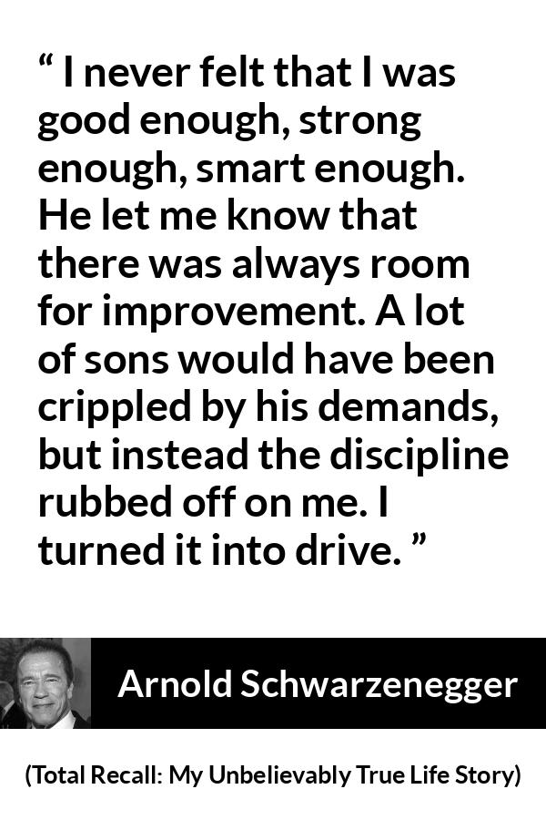 Arnold Schwarzenegger quote about strength from Total Recall: My Unbelievably True Life Story (2012) - I never felt that I was good enough, strong enough, smart enough. He let me know that there was always room for improvement. A lot of sons would have been crippled by his demands, but instead the discipline rubbed off on me. I turned it into drive.