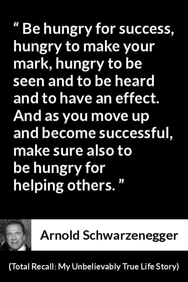 Arnold Schwarzenegger quote about success from Total Recall: My Unbelievably True Life Story - Be hungry for success, hungry to make your mark, hungry to be seen and to be heard and to have an effect. And as you move up and become successful, make sure also to be hungry for helping others.