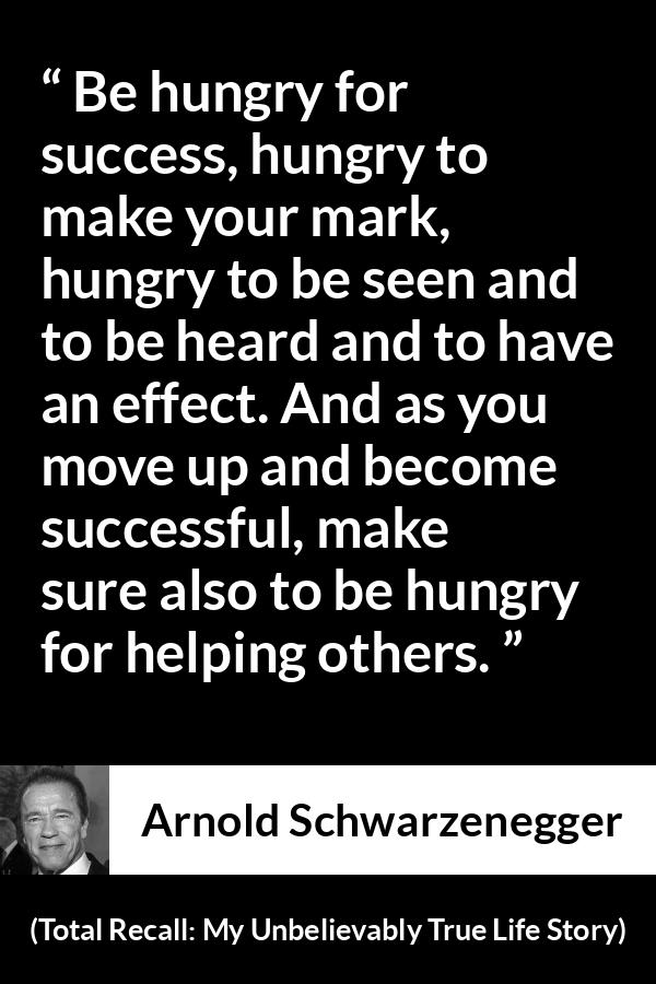 Arnold Schwarzenegger quote about success from Total Recall: My Unbelievably True Life Story - Be hungry for success, hungry to make your mark, hungry to be seen and to be heard and to have an effect. And as you move up and become successful, make sure also to be hungry for helping others.