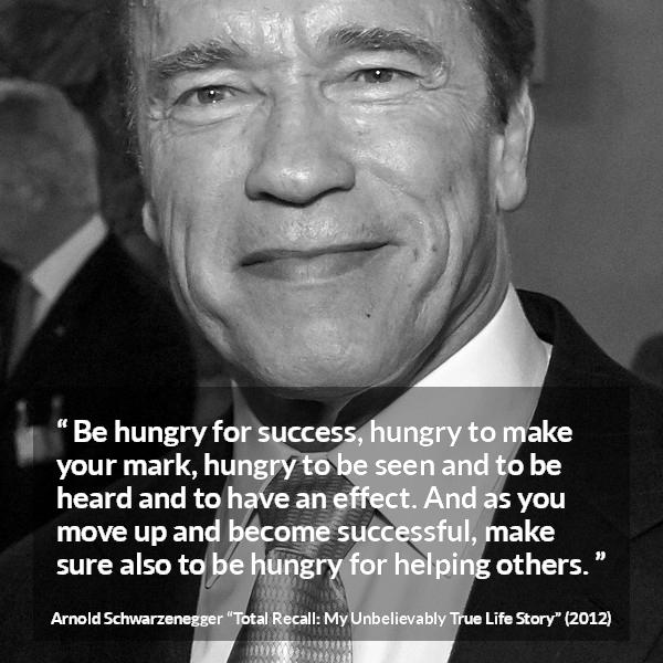 Arnold Schwarzenegger quote about success from Total Recall: My Unbelievably True Life Story - Be hungry for success, hungry to make your mark, hungry to be seen and to be heard and to have an effect. And as you move up and become successful, make sure also to be hungry for helping others.