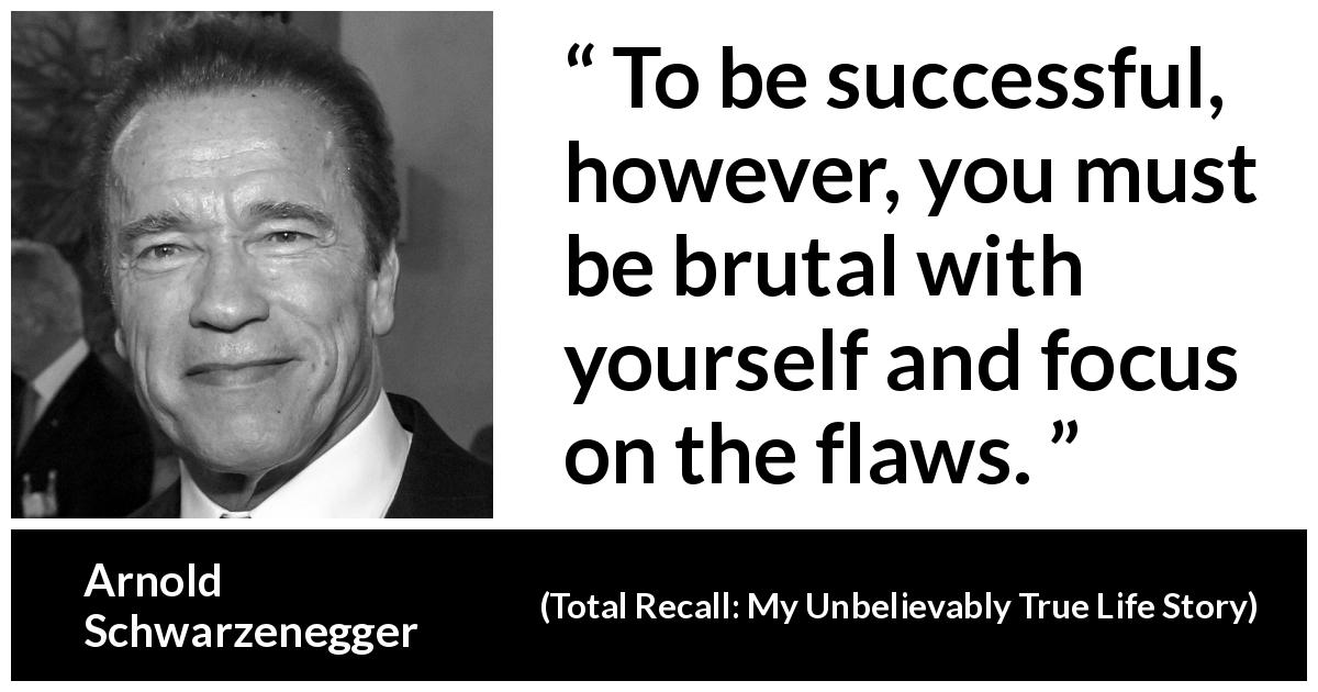 Arnold Schwarzenegger quote about success from Total Recall: My Unbelievably True Life Story - To be successful, however, you must be brutal with yourself and focus on the flaws.