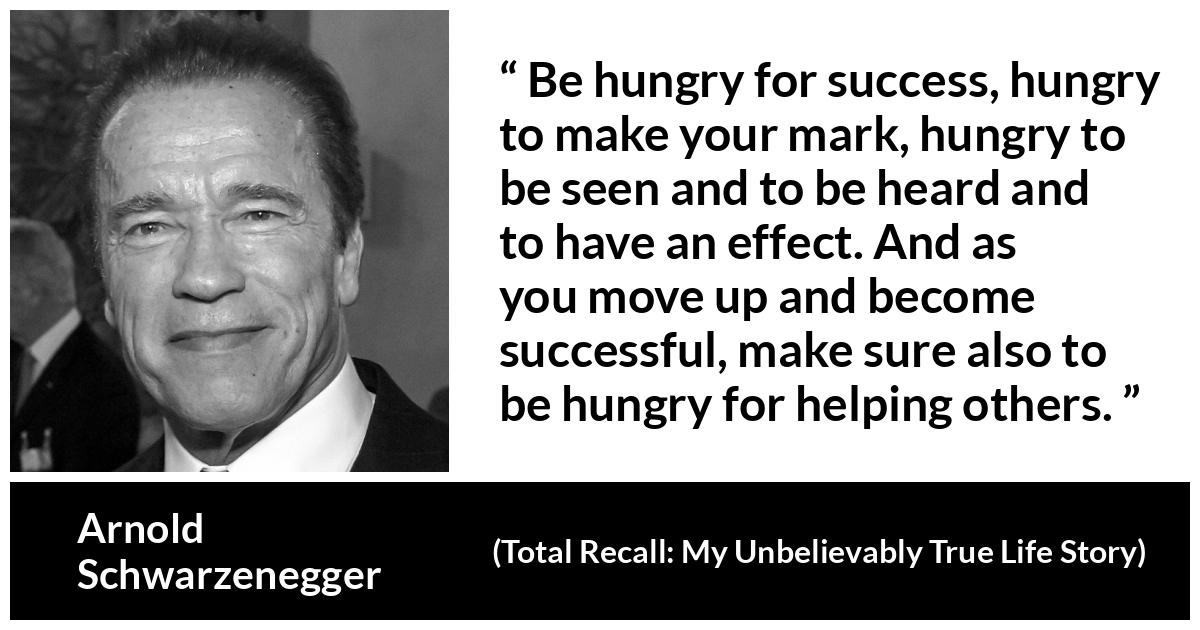 Arnold Schwarzenegger quote about success from Total Recall: My Unbelievably True Life Story - Be hungry for success, hungry to make your mark, hungry to be seen and to be heard and to have an effect. And as you move up and become successful, make sure also to be hungry for helping others.