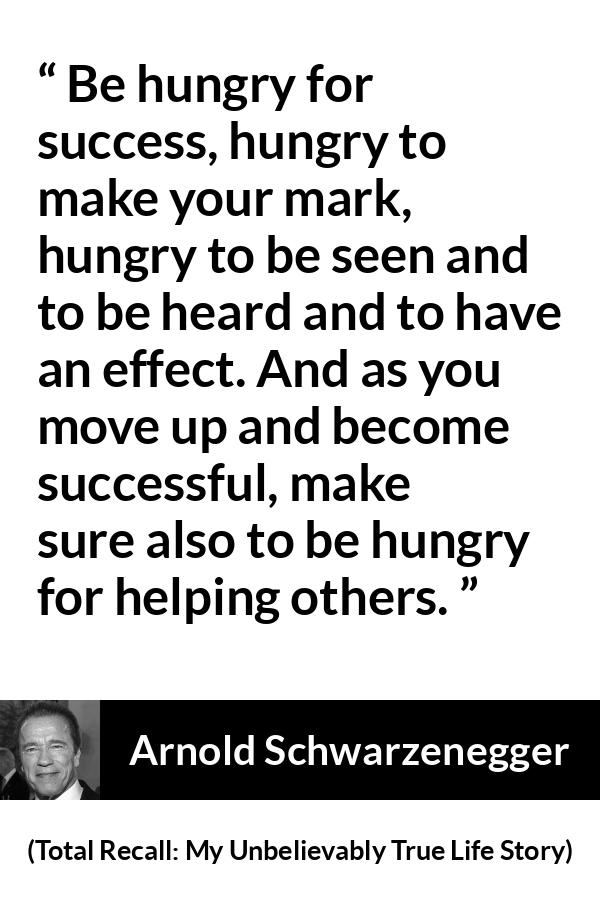 Arnold Schwarzenegger quote about success from Total Recall: My Unbelievably True Life Story - Be hungry for success, hungry to make your mark, hungry to be seen and to be heard and to have an effect. And as you move up and become successful, make sure also to be hungry for helping others.