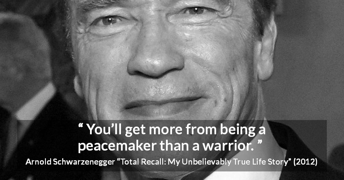 Arnold Schwarzenegger quote about war from Total Recall: My Unbelievably True Life Story - You’ll get more from being a peacemaker than a warrior.