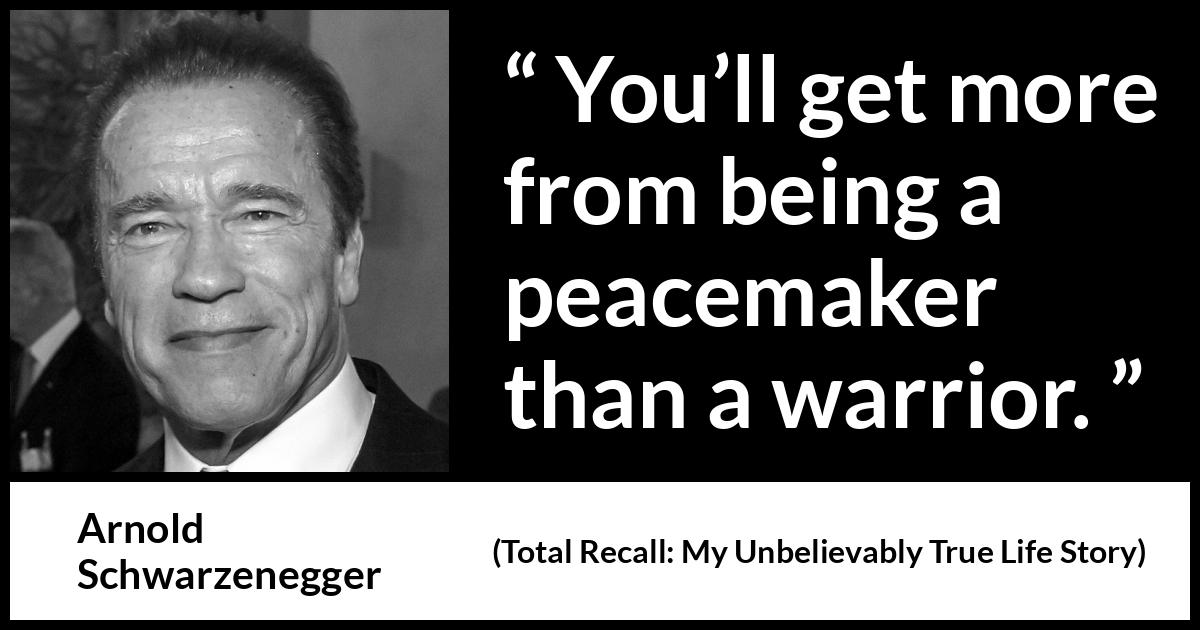 Arnold Schwarzenegger quote about war from Total Recall: My Unbelievably True Life Story (2012) Arnold Schwarzenegger quote about war from Total Recall: My Unbelievably True Life Story (2012) - You’ll get more from being a peacemaker than a warrior.