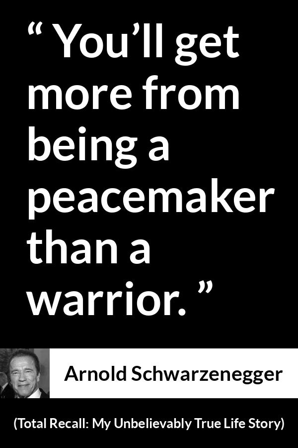 Arnold Schwarzenegger quote about war from Total Recall: My Unbelievably True Life Story (2012) - You’ll get more from being a peacemaker than a warrior.