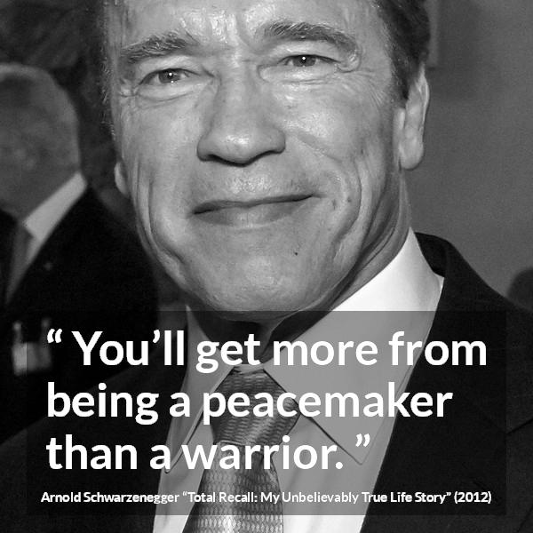 Arnold Schwarzenegger quote about war from Total Recall: My Unbelievably True Life Story (2012) - You’ll get more from being a peacemaker than a warrior.