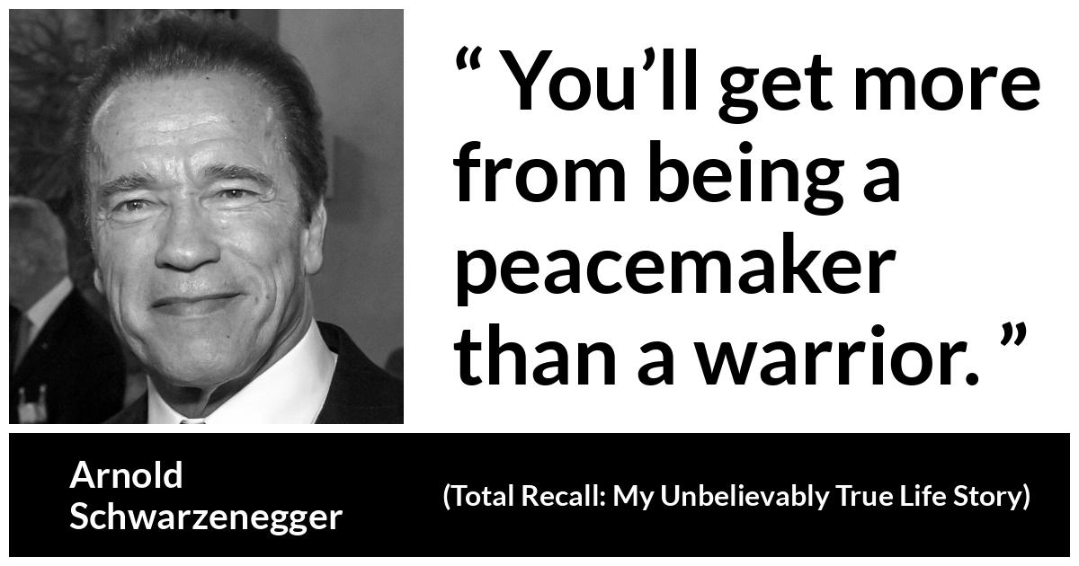 Arnold Schwarzenegger quote about war from Total Recall: My Unbelievably True Life Story (2012) - You’ll get more from being a peacemaker than a warrior.