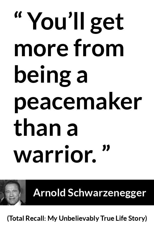 Arnold Schwarzenegger quote about war from Total Recall: My Unbelievably True Life Story (2012) - You’ll get more from being a peacemaker than a warrior.