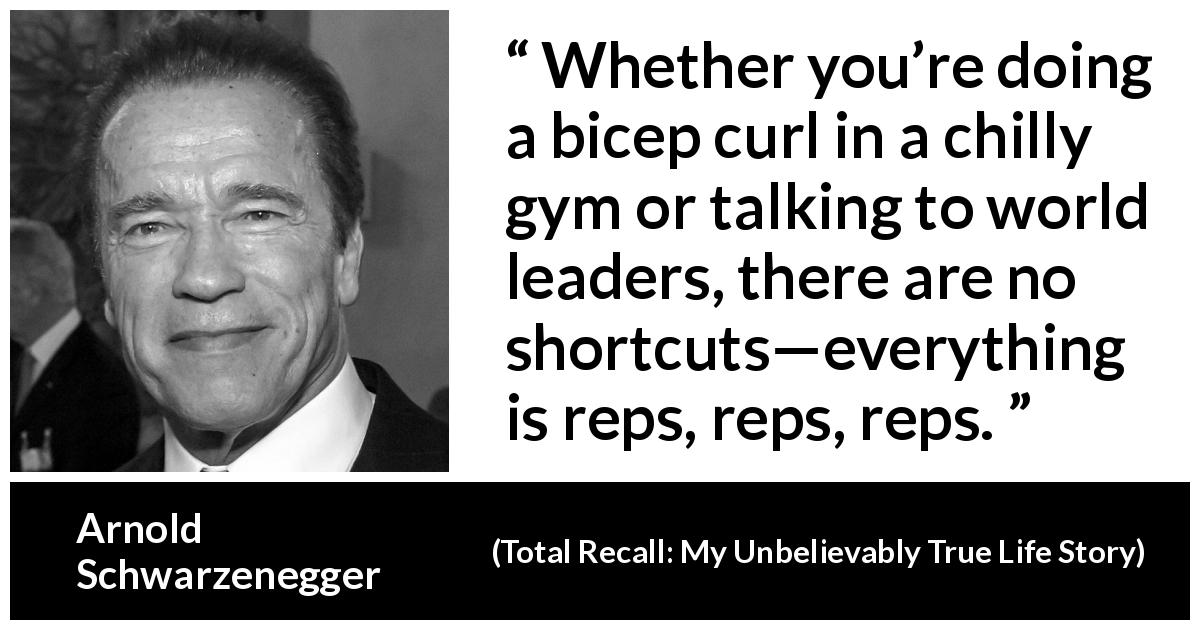 Arnold Schwarzenegger quote about work from Total Recall: My Unbelievably True Life Story - Whether you’re doing a bicep curl in a chilly gym or talking to world leaders, there are no shortcuts—everything is reps, reps, reps.