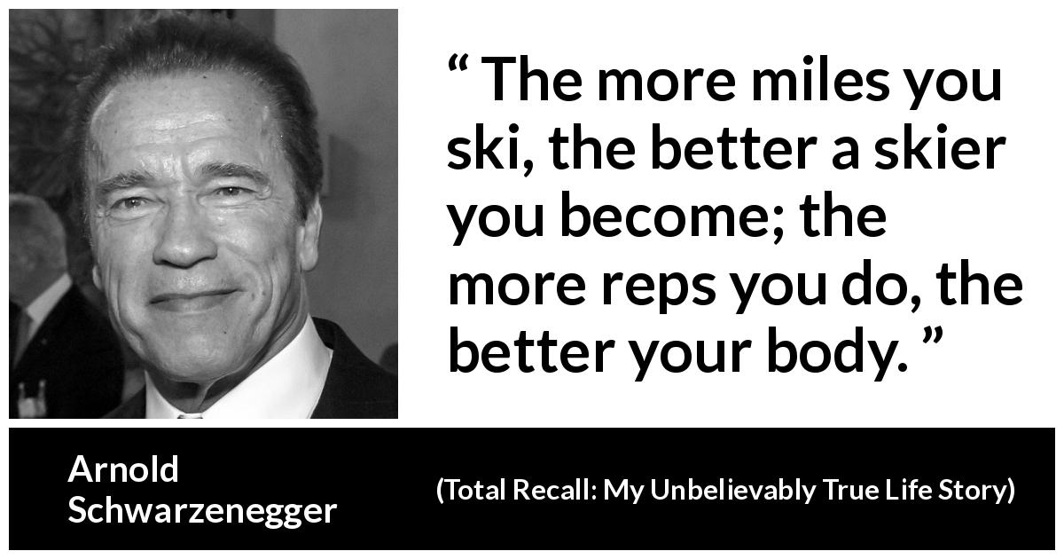 Arnold Schwarzenegger quote about work from Total Recall: My Unbelievably True Life Story - The more miles you ski, the better a skier you become; the more reps you do, the better your body.