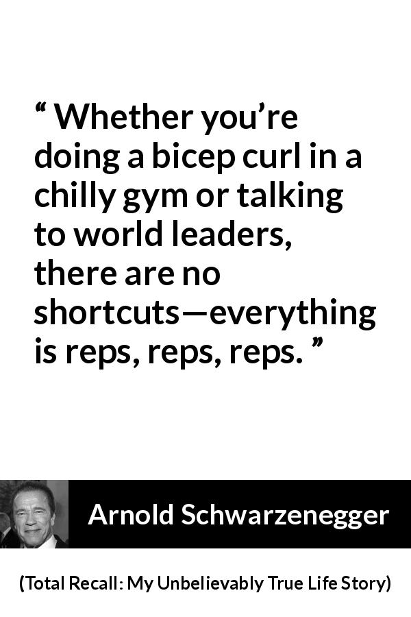 Arnold Schwarzenegger quote about work from Total Recall: My Unbelievably True Life Story - Whether you’re doing a bicep curl in a chilly gym or talking to world leaders, there are no shortcuts—everything is reps, reps, reps.