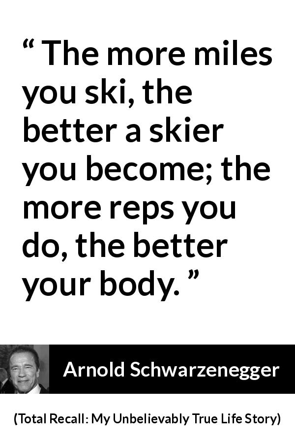 Arnold Schwarzenegger quote about work from Total Recall: My Unbelievably True Life Story - The more miles you ski, the better a skier you become; the more reps you do, the better your body.