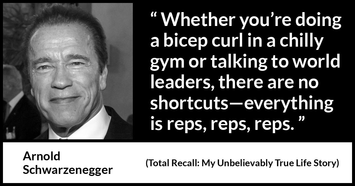 Arnold Schwarzenegger quote about work from Total Recall: My Unbelievably True Life Story (2012) Arnold Schwarzenegger quote about work from Total Recall: My Unbelievably True Life Story (2012) - Whether you’re doing a bicep curl in a chilly gym or talking to world leaders, there are no shortcuts—everything is reps, reps, reps.
