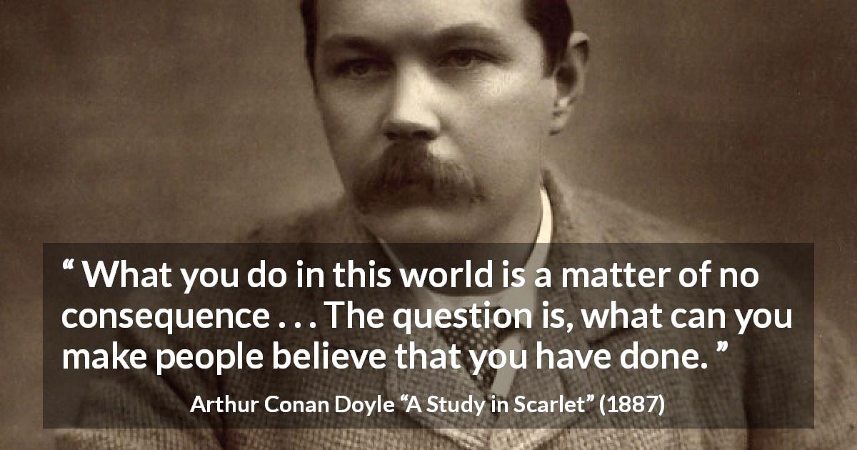 Arthur Conan Doyle quote about appearance from A Study in Scarlet - What you do in this world is a matter of no consequence . . . The question is, what can you make people believe that you have done.