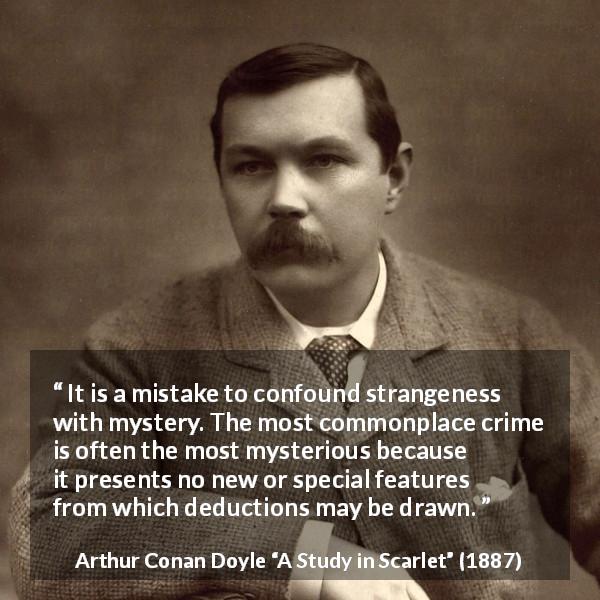 Arthur Conan Doyle quote about crime from A Study in Scarlet - It is a mistake to confound strangeness with mystery. The most commonplace crime is often the most mysterious because it presents no new or special features from which deductions may be drawn.