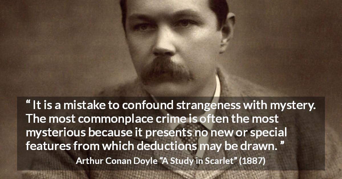 Arthur Conan Doyle quote about crime from A Study in Scarlet - It is a mistake to confound strangeness with mystery. The most commonplace crime is often the most mysterious because it presents no new or special features from which deductions may be drawn.