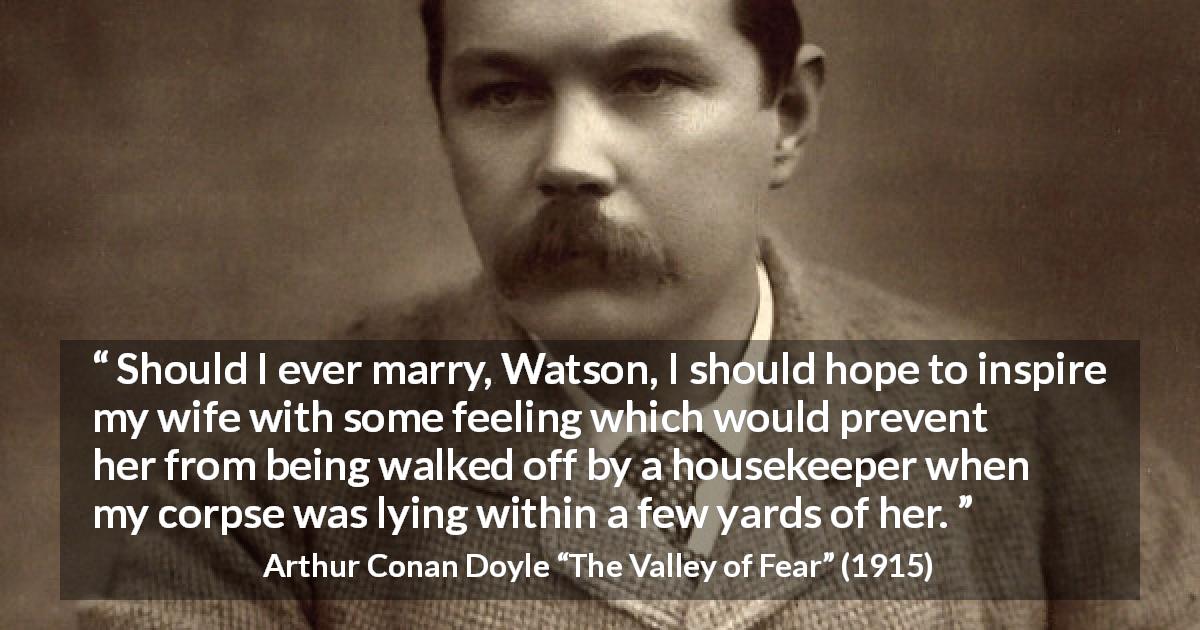 Arthur Conan Doyle quote about feeling from The Valley of Fear - Should I ever marry, Watson, I should hope to inspire my wife with some feeling which would prevent her from being walked off by a housekeeper when my corpse was lying within a few yards of her.