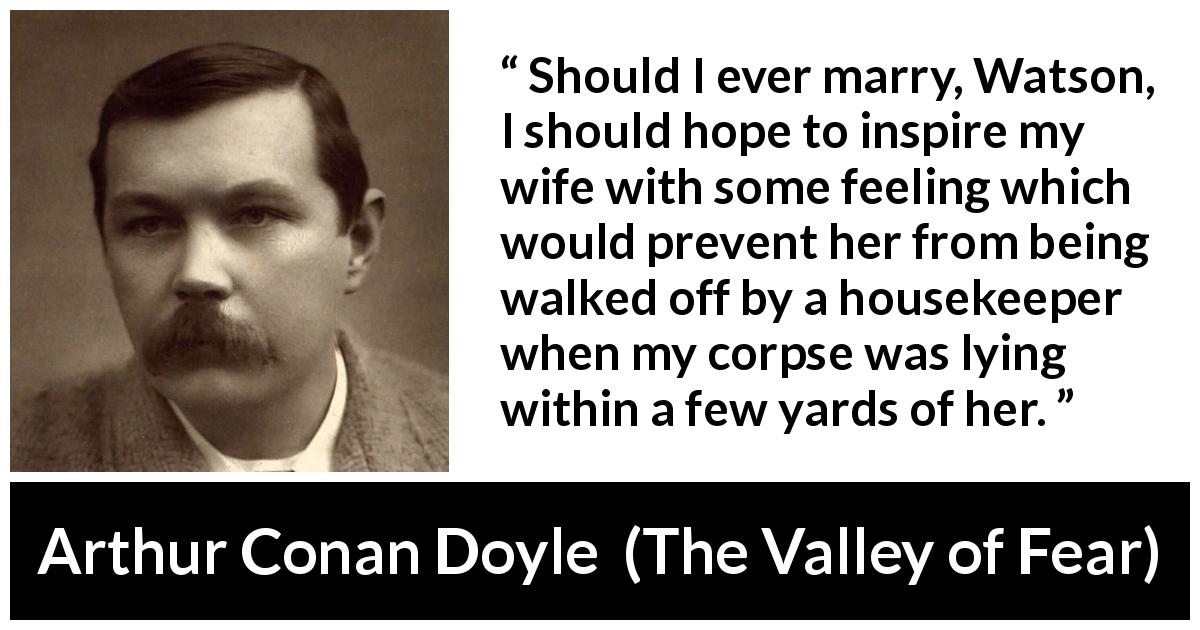 Arthur Conan Doyle quote about feeling from The Valley of Fear - Should I ever marry, Watson, I should hope to inspire my wife with some feeling which would prevent her from being walked off by a housekeeper when my corpse was lying within a few yards of her.