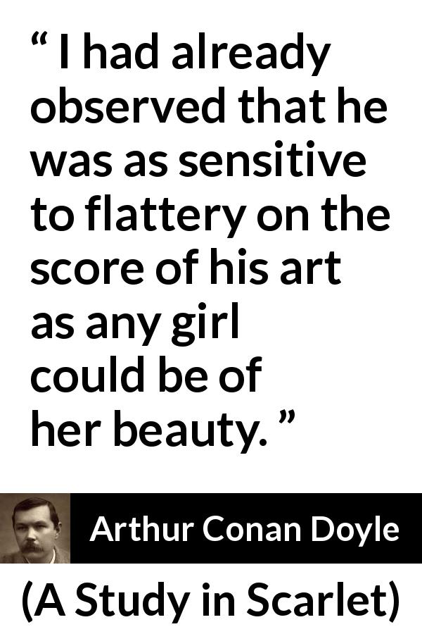 Arthur Conan Doyle quote about flattery from A Study in Scarlet - I had already observed that he was as sensitive to flattery on the score of his art as any girl could be of her beauty.