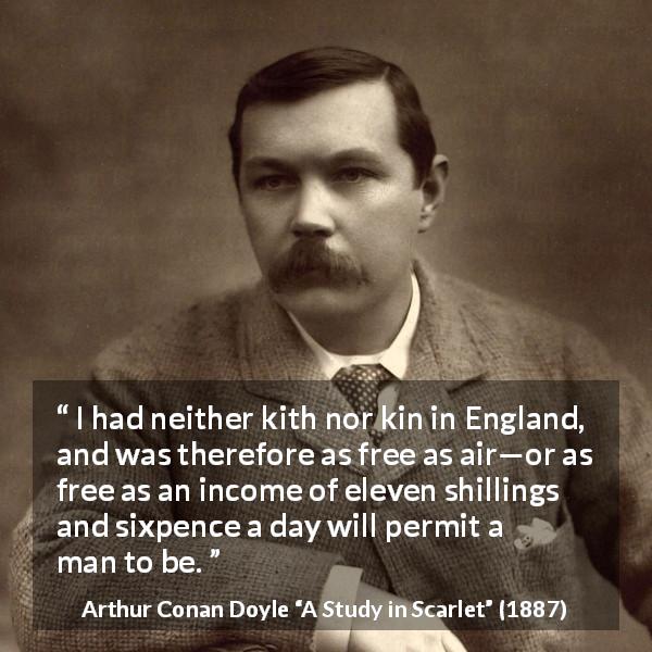 Arthur Conan Doyle quote about freedom from A Study in Scarlet - I had neither kith nor kin in England, and was therefore as free as air—or as free as an income of eleven shillings and sixpence a day will permit a man to be.
