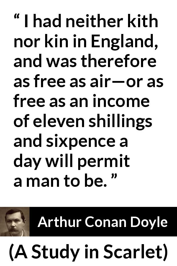Arthur Conan Doyle quote about freedom from A Study in Scarlet - I had neither kith nor kin in England, and was therefore as free as air—or as free as an income of eleven shillings and sixpence a day will permit a man to be.