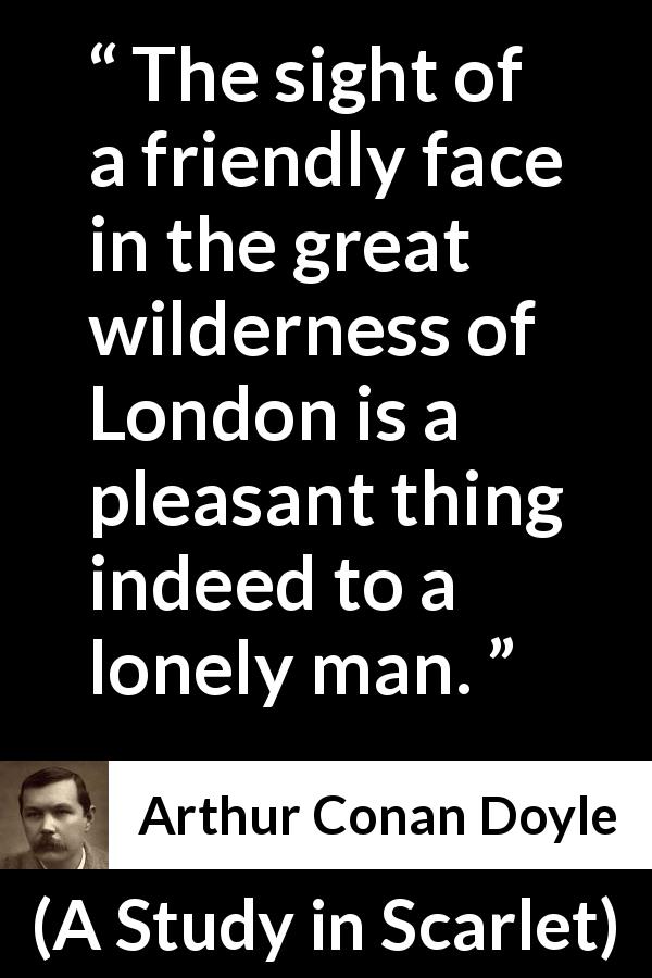 Arthur Conan Doyle quote about friendship from A Study in Scarlet - The sight of a friendly face in the great wilderness of London is a pleasant thing indeed to a lonely man.