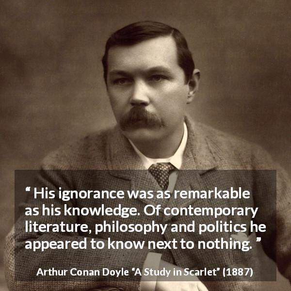Arthur Conan Doyle quote about ignorance from A Study in Scarlet - His ignorance was as remarkable as his knowledge. Of contemporary literature, philosophy and politics he appeared to know next to nothing.