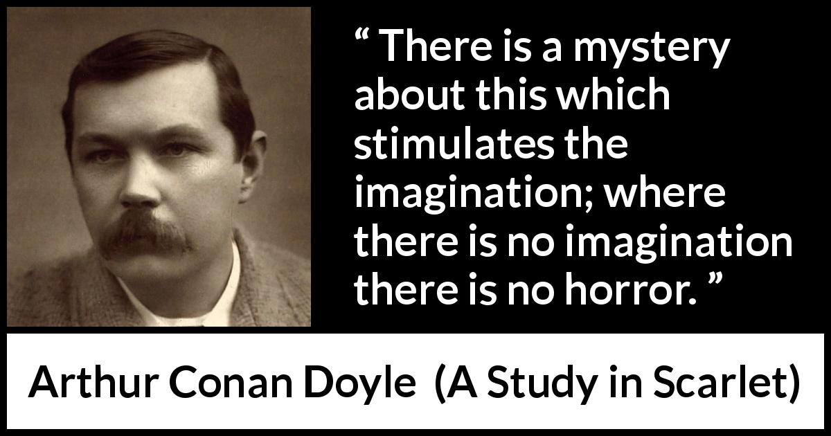 Arthur Conan Doyle quote about imagination from A Study in Scarlet - There is a mystery about this which stimulates the imagination; where there is no imagination there is no horror.
