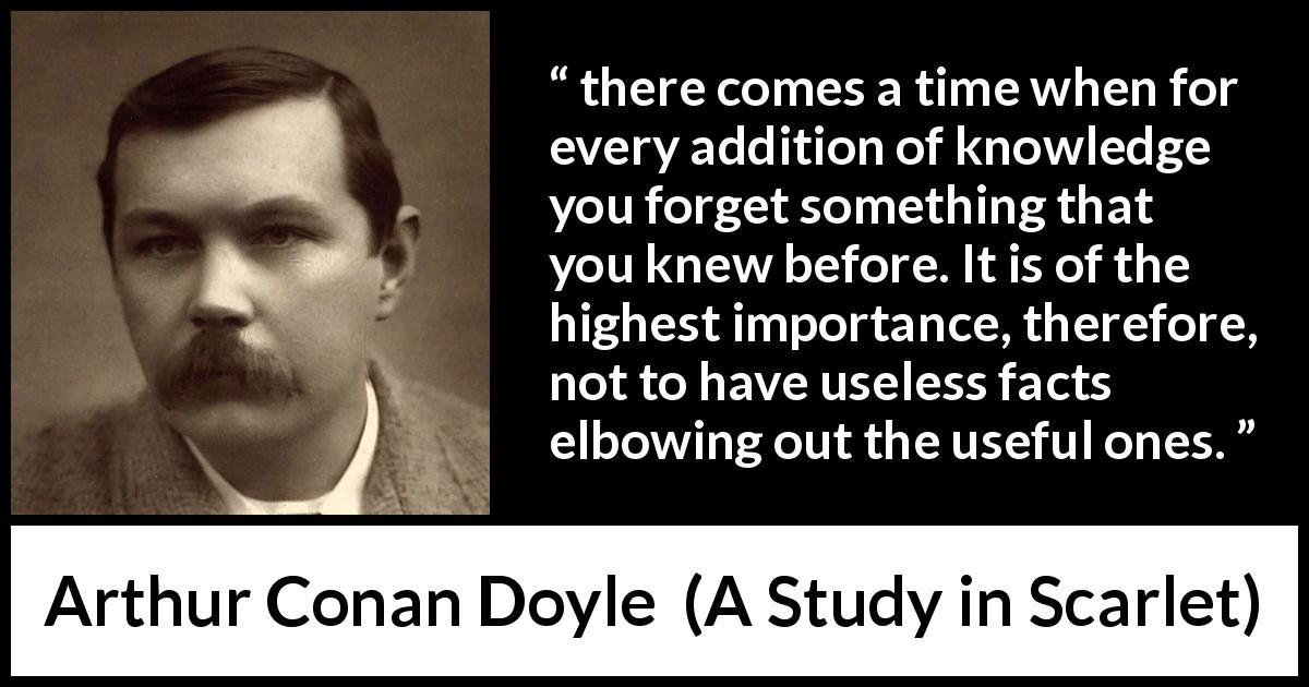 Arthur Conan Doyle quote about knowledge from A Study in Scarlet - there comes a time when for every addition of knowledge you forget something that you knew before. It is of the highest importance, therefore, not to have useless facts elbowing out the useful ones.