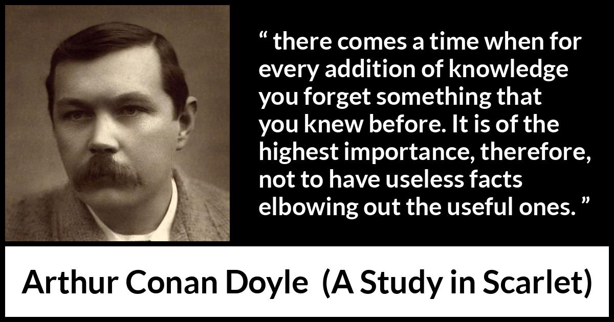 Arthur Conan Doyle quote about knowledge from A Study in Scarlet - there comes a time when for every addition of knowledge you forget something that you knew before. It is of the highest importance, therefore, not to have useless facts elbowing out the useful ones.