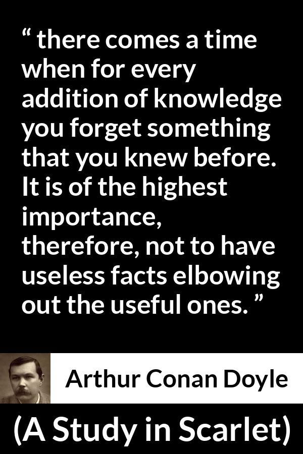 Arthur Conan Doyle quote about knowledge from A Study in Scarlet - there comes a time when for every addition of knowledge you forget something that you knew before. It is of the highest importance, therefore, not to have useless facts elbowing out the useful ones.