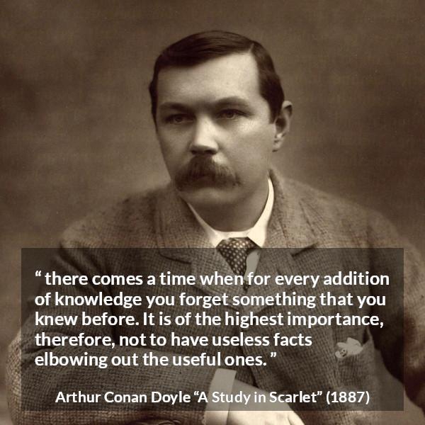 Arthur Conan Doyle quote about knowledge from A Study in Scarlet - there comes a time when for every addition of knowledge you forget something that you knew before. It is of the highest importance, therefore, not to have useless facts elbowing out the useful ones.