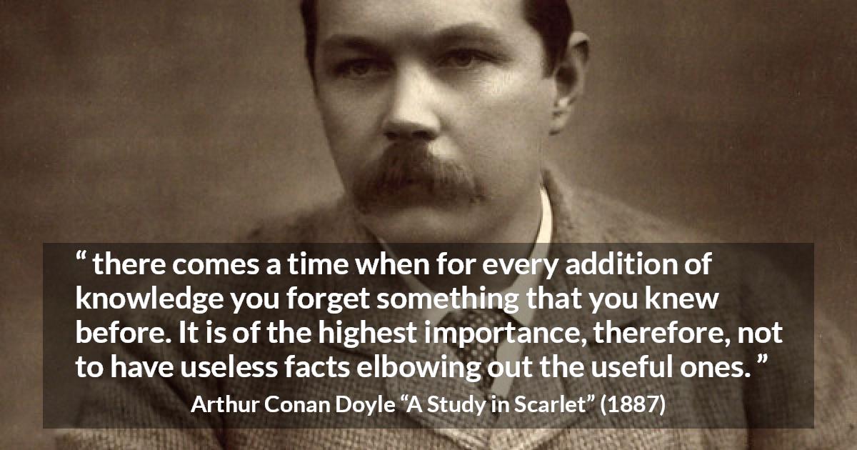 Arthur Conan Doyle quote about knowledge from A Study in Scarlet - there comes a time when for every addition of knowledge you forget something that you knew before. It is of the highest importance, therefore, not to have useless facts elbowing out the useful ones.