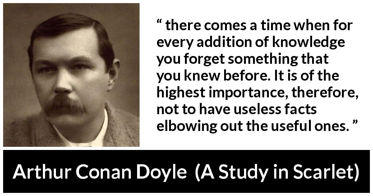 Arthur Conan Doyle quote about knowledge from A Study in Scarlet - there comes a time when for every addition of knowledge you forget something that you knew before. It is of the highest importance, therefore, not to have useless facts elbowing out the useful ones.