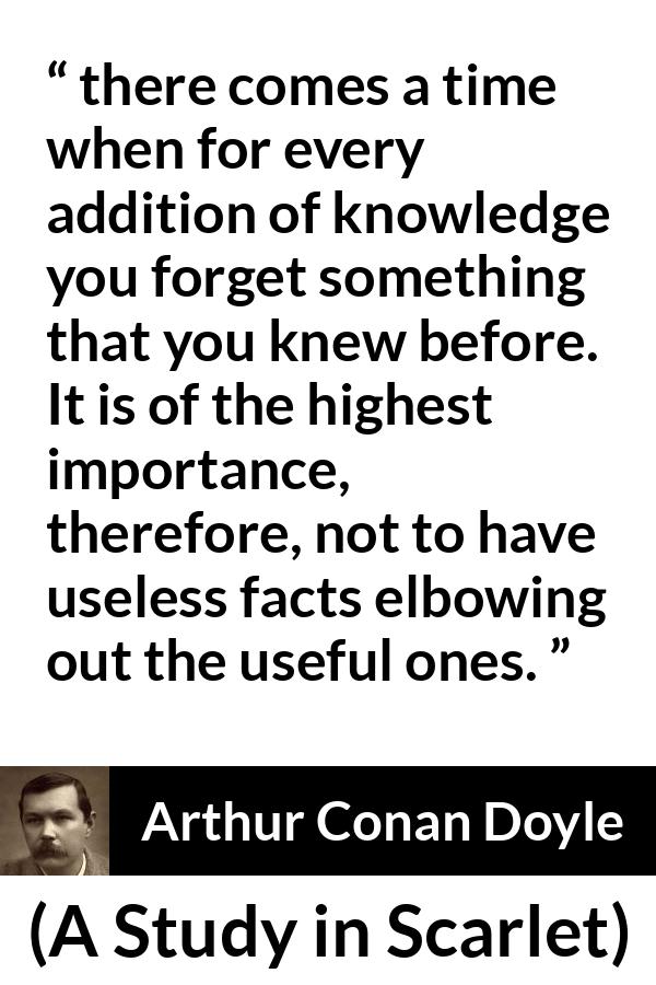 Arthur Conan Doyle quote about knowledge from A Study in Scarlet - there comes a time when for every addition of knowledge you forget something that you knew before. It is of the highest importance, therefore, not to have useless facts elbowing out the useful ones.