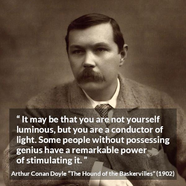 Arthur Conan Doyle quote about light from The Hound of the Baskervilles - It may be that you are not yourself luminous, but you are a conductor of light. Some people without possessing genius have a remarkable power of stimulating it.