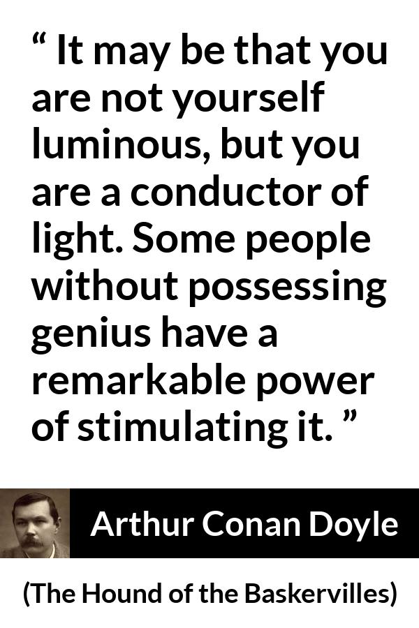 Arthur Conan Doyle quote about light from The Hound of the Baskervilles - It may be that you are not yourself luminous, but you are a conductor of light. Some people without possessing genius have a remarkable power of stimulating it.