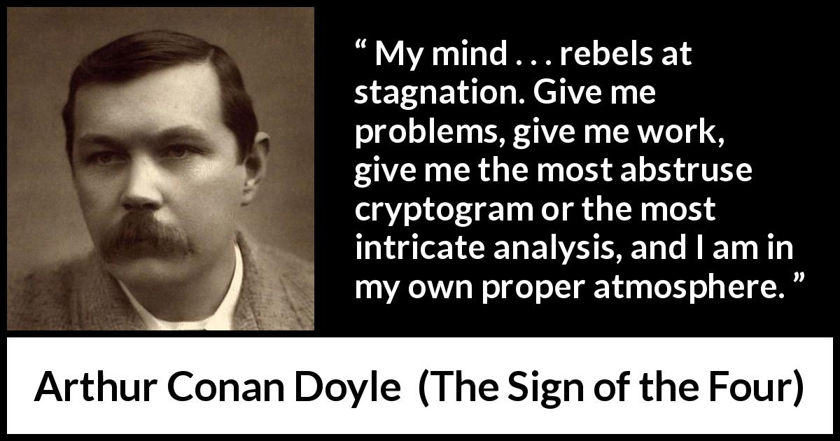 Arthur Conan Doyle quote about mind from The Sign of the Four - My mind . . . rebels at stagnation. Give me problems, give me work, give me the most abstruse cryptogram or the most intricate analysis, and I am in my own proper atmosphere.