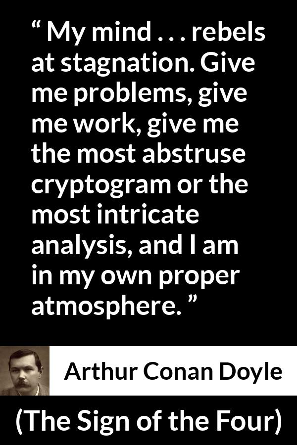 Arthur Conan Doyle quote about mind from The Sign of the Four - My mind . . . rebels at stagnation. Give me problems, give me work, give me the most abstruse cryptogram or the most intricate analysis, and I am in my own proper atmosphere.