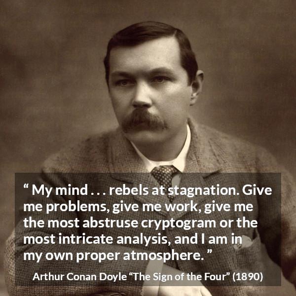 Arthur Conan Doyle quote about mind from The Sign of the Four - My mind . . . rebels at stagnation. Give me problems, give me work, give me the most abstruse cryptogram or the most intricate analysis, and I am in my own proper atmosphere.